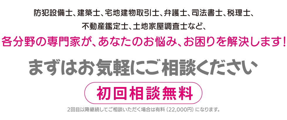 防犯設備士、建築士、宅地建物取引士、弁護士、司法書士、税理士、不動産鑑定士、土地家屋調査士など、各分野の専門家が、あなたのお悩み、お困りを解決します！ご相談は無料です